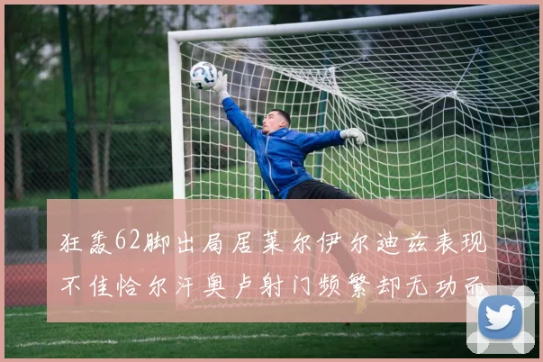狂轰62脚出局居莱尔伊尔迪兹表现不佳恰尔汗奥卢射门频繁却无功而返
