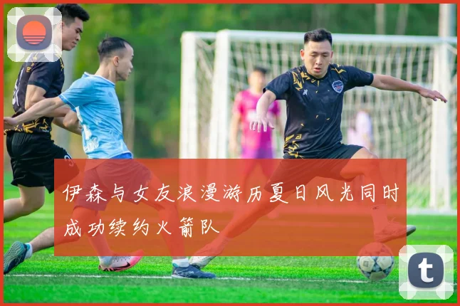 伊森与女友浪漫游历夏日风光同时成功续约火箭队