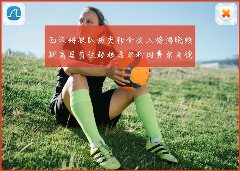 西汉姆联队历史转会收入榜揭晓赖斯高居首位超越马尔科姆费尔南德斯