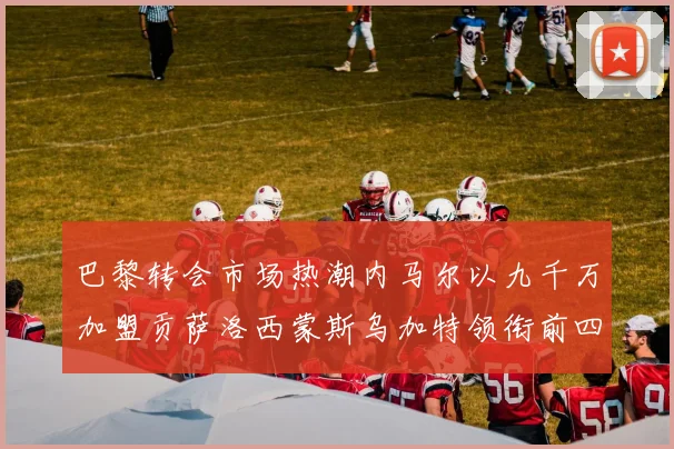 巴黎转会市场热潮内马尔以九千万加盟贡萨洛西蒙斯乌加特领衔前四