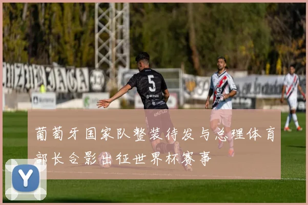 葡萄牙国家队整装待发与总理体育部长合影出征世界杯赛事
