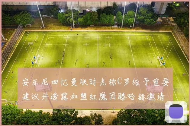 安东尼回忆曼联时光称C罗给予重要建议并透露加盟红魔因滕哈赫邀请