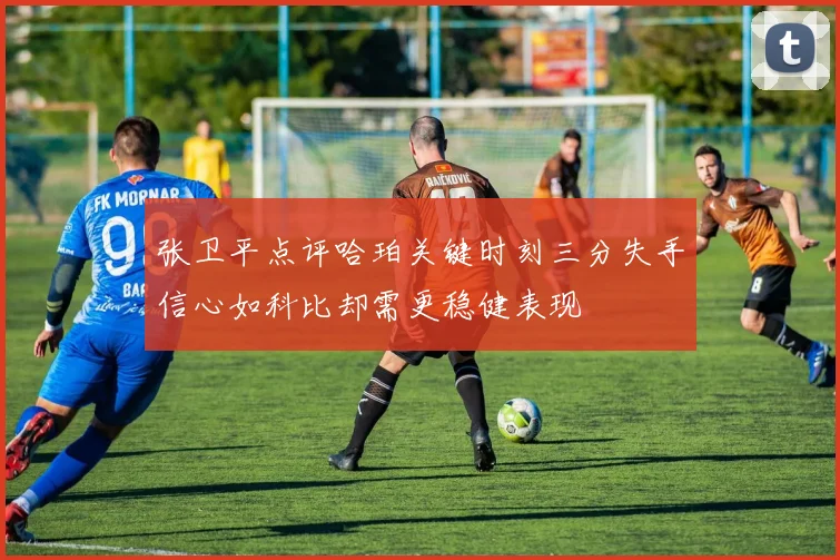张卫平点评哈珀关键时刻三分失手信心如科比却需更稳健表现