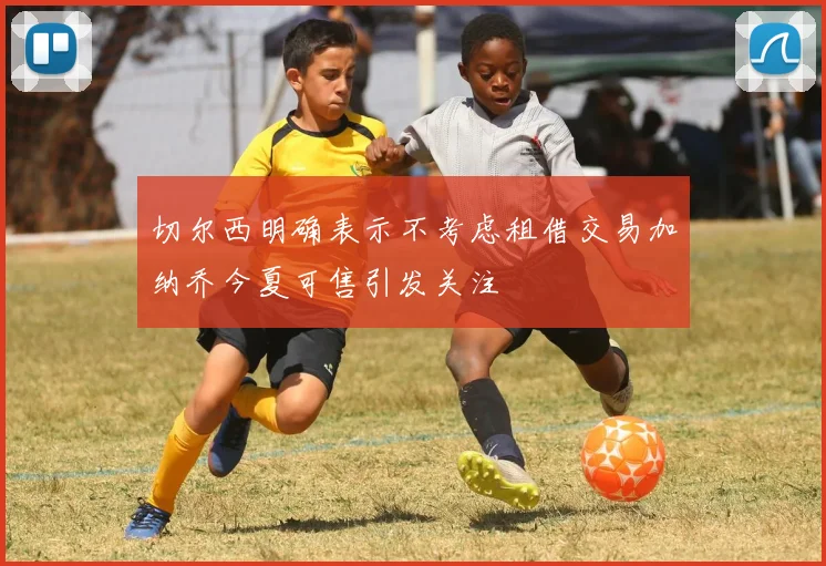 切尔西明确表示不考虑租借交易加纳乔今夏可售引发关注