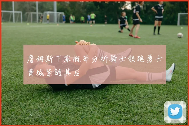 詹姆斯下家概率分析骑士领跑勇士费城紧随其后