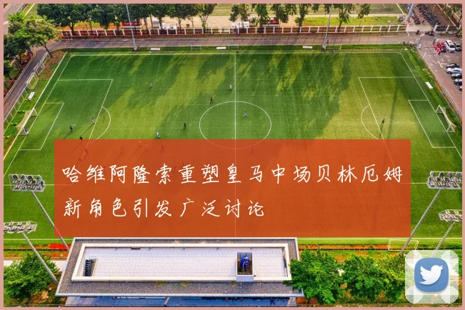 哈维阿隆索重塑皇马中场贝林厄姆新角色引发广泛讨论