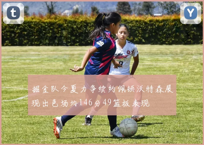掘金队今夏力争续约佩顿沃特森展现出色场均146分49篮板表现